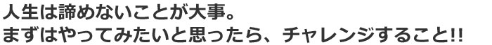 人生は諦めないことが大事。やってみたいと思ったら、チャレンジすること!!